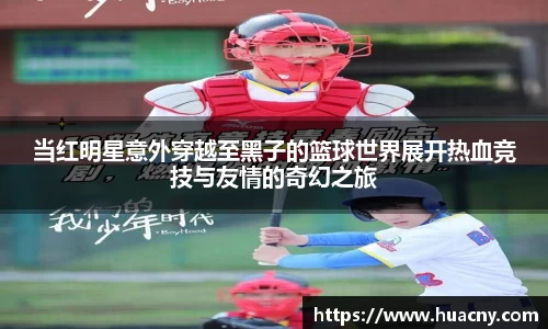 当红明星意外穿越至黑子的篮球世界展开热血竞技与友情的奇幻之旅